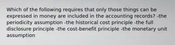 Which of the following requires that only those things can be expressed in money are included in the accounting records? -the periodicity assumption -the historical cost principle -the full disclosure principle -the cost-benefit principle -the monetary unit assumption