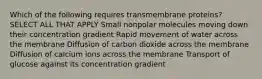 Which of the following requires transmembrane proteins? SELECT ALL THAT APPLY Small nonpolar molecules moving down their concentration gradient Rapid movement of water across the membrane Diffusion of carbon dioxide across the membrane Diffusion of calcium ions across the membrane Transport of glucose against its concentration gradient