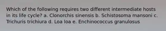 Which of the following requires two different intermediate hosts in its life cycle? a. Clonorchis sinensis b. Schistosoma mansoni c. Trichuris trichiura d. Loa loa e. Enchinococcus granulosus