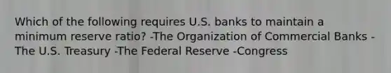 Which of the following requires U.S. banks to maintain a minimum reserve ratio? -The Organization of Commercial Banks -The U.S. Treasury -The Federal Reserve -Congress