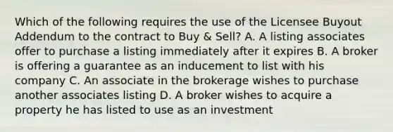 Which of the following requires the use of the Licensee Buyout Addendum to the contract to Buy & Sell? A. A listing associates offer to purchase a listing immediately after it expires B. A broker is offering a guarantee as an inducement to list with his company C. An associate in the brokerage wishes to purchase another associates listing D. A broker wishes to acquire a property he has listed to use as an investment