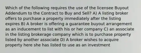 Which of the following requires the use of the licensee Buyout Addendum to the Contract to Buy and Sell? A) A listing broker offers to purchase a property immediately after the listing expires B) A broker is offering a guarantee buyout arrangement as an inducement to list with his or her company C) an associate in the listing brokerage company which is to purchase property listed by another associate D) A broker wishes to acquire property here she has listed to use as an investment