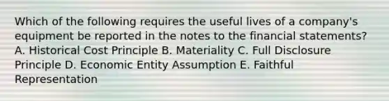 Which of the following requires the useful lives of a company's equipment be reported in the notes to the financial statements? A. Historical Cost Principle B. Materiality C. Full Disclosure Principle D. Economic Entity Assumption E. Faithful Representation