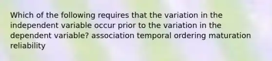 Which of the following requires that the variation in the independent variable occur prior to the variation in the dependent variable? association temporal ordering maturation reliability