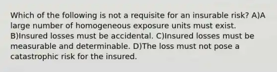 Which of the following is not a requisite for an insurable risk? A)A large number of homogeneous exposure units must exist. B)Insured losses must be accidental. C)Insured losses must be measurable and determinable. D)The loss must not pose a catastrophic risk for the insured.