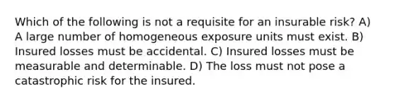 Which of the following is not a requisite for an insurable risk? A) A large number of homogeneous exposure units must exist. B) Insured losses must be accidental. C) Insured losses must be measurable and determinable. D) The loss must not pose a catastrophic risk for the insured.