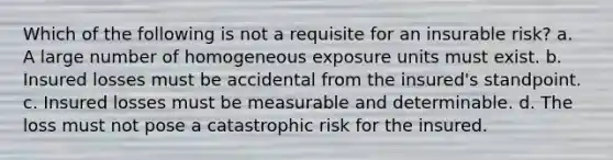 Which of the following is not a requisite for an insurable risk? a. A large number of homogeneous exposure units must exist. b. Insured losses must be accidental from the insured's standpoint. c. Insured losses must be measurable and determinable. d. The loss must not pose a catastrophic risk for the insured.