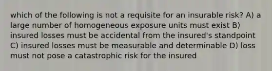 which of the following is not a requisite for an insurable risk? A) a large number of homogeneous exposure units must exist B) insured losses must be accidental from the insured's standpoint C) insured losses must be measurable and determinable D) loss must not pose a catastrophic risk for the insured