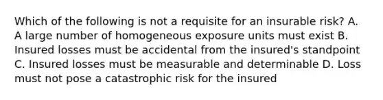 Which of the following is not a requisite for an insurable risk? A. A large number of homogeneous exposure units must exist B. Insured losses must be accidental from the insured's standpoint C. Insured losses must be measurable and determinable D. Loss must not pose a catastrophic risk for the insured