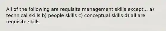 All of the following are requisite management skills except... a) technical skills b) people skills c) conceptual skills d) all are requisite skills