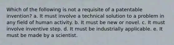 Which of the following is not a requisite of a patentable invention? a. It must involve a technical solution to a problem in any field of human activity. b. It must be new or novel. c. It must involve inventive step. d. It must be industrially applicable. e. It must be made by a scientist.