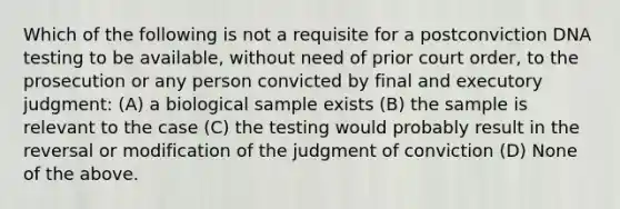 Which of the following is not a requisite for a postconviction DNA testing to be available, without need of prior court order, to the prosecution or any person convicted by final and executory judgment: (A) a biological sample exists (B) the sample is relevant to the case (C) the testing would probably result in the reversal or modification of the judgment of conviction (D) None of the above.