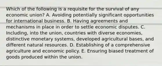 Which of the following is a requisite for the survival of any economic union? A. Avoiding potentially significant opportunities for international business. B. Having agreements and mechanisms in place in order to settle economic disputes. C. Including, into the union, countries with diverse economies, distinctive monetary systems, developed agricultural bases, and different natural resources. D. Establishing of a comprehensive agriculture and economic policy. E. Ensuring biased treatment of goods produced within the union.