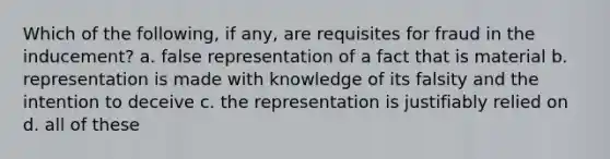 Which of the following, if any, are requisites for fraud in the inducement? a. false representation of a fact that is material b. representation is made with knowledge of its falsity and the intention to deceive c. the representation is justifiably relied on d. all of these