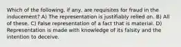 Which of the following, if any, are requisites for fraud in the inducement? A) The representation is justifiably relied on. B) All of these. C) False representation of a fact that is material. D) Representation is made with knowledge of its falsity and the intention to deceive.