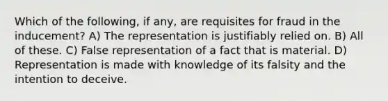 Which of the following, if any, are requisites for fraud in the inducement? A) The representation is justifiably relied on. B) All of these. C) False representation of a fact that is material. D) Representation is made with knowledge of its falsity and the intention to deceive.