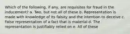 Which of the following, if any, are requisites for fraud in the inducement? a. Two, but not all of these b. Representation is made with knowledge of its falsity and the intention to deceive c. False representation of a fact that is material d. The representation is justifiably relied on e. All of these