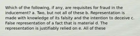 Which of the following, if any, are requisites for fraud in the inducement? a. Two, but not all of these b. Representation is made with knowledge of its falsity and the intention to deceive c. False representation of a fact that is material d. The representation is justifiably relied on e. All of these