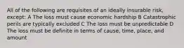 All of the following are requisites of an ideally insurable risk, except: A The loss must cause economic hardship B Catastrophic perils are typically excluded C The loss must be unpredictable D The loss must be definite in terms of cause, time, place, and amount