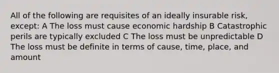 All of the following are requisites of an ideally insurable risk, except: A The loss must cause economic hardship B Catastrophic perils are typically excluded C The loss must be unpredictable D The loss must be definite in terms of cause, time, place, and amount