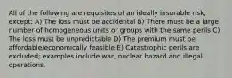 All of the following are requisites of an ideally insurable risk, except: A) The loss must be accidental B) There must be a large number of homogeneous units or groups with the same perils C) The loss must be unpredictable D) The premium must be affordable/economically feasible E) Catastrophic perils are excluded; examples include war, nuclear hazard and illegal operations.