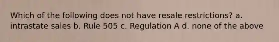 Which of the following does not have resale restrictions? a. intrastate sales b. Rule 505 c. Regulation A d. none of the above