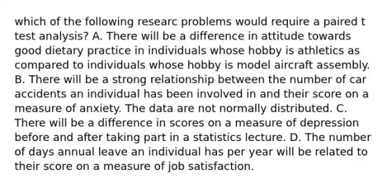 which of the following researc problems would require a paired t test analysis? A. There will be a difference in attitude towards good dietary practice in individuals whose hobby is athletics as compared to individuals whose hobby is model aircraft assembly. B. There will be a strong relationship between the number of car accidents an individual has been involved in and their score on a measure of anxiety. The data are not normally distributed. C. There will be a difference in scores on a measure of depression before and after taking part in a statistics lecture. D. The number of days annual leave an individual has per year will be related to their score on a measure of job satisfaction.