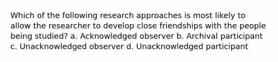 Which of the following research approaches is most likely to allow the researcher to develop close friendships with the people being studied? a. Acknowledged observer b. Archival participant c. Unacknowledged observer d. Unacknowledged participant