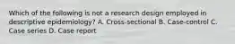 Which of the following is not a research design employed in descriptive epidemiology? A. Cross-sectional B. Case-control C. Case series D. Case report