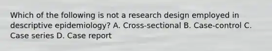 Which of the following is not a research design employed in descriptive epidemiology? A. Cross-sectional B. Case-control C. Case series D. Case report