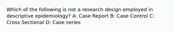 Which of the following is not a research design employed in descriptive epidemiology? A: Case Report B: Case Control C: Cross Sectional D: Case series