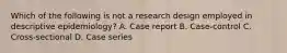 Which of the following is not a research design employed in descriptive epidemiology? A. Case report B. Case-control C. Cross-sectional D. Case series