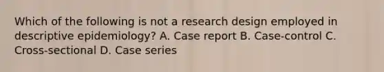 Which of the following is not a research design employed in descriptive epidemiology? A. Case report B. Case-control C. Cross-sectional D. Case series