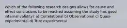 Which of the following research designs allows for cause and effect conclusions to be reached assuming the study has good internal validity? a) Correlational b) Observational c) Quasi-experimental d) True experimental