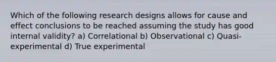 Which of the following research designs allows for cause and effect conclusions to be reached assuming the study has good internal validity? a) Correlational b) Observational c) Quasi-experimental d) True experimental