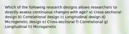 Which of the following research designs allows researchers to directly assess continuous changes with age? a) Cross-sectional design b) Correlational design c) Longitudinal design d) Microgenetic design e) Cross-sectional f) Correlational g) Longitudinal h) Microgenetic