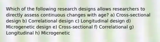 Which of the following research designs allows researchers to directly assess continuous changes with age? a) Cross-sectional design b) Correlational design c) Longitudinal design d) Microgenetic design e) Cross-sectional f) Correlational g) Longitudinal h) Microgenetic