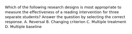 Which of the following research designs is most appropriate to measure the effectiveness of a reading intervention for three separate students? Answer the question by selecting the correct response. A. Reversal B. Changing criterion C. Multiple treatment D. Multiple baseline