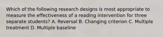 Which of the following research designs is most appropriate to measure the effectiveness of a reading intervention for three separate students? A. Reversal B. Changing criterion C. Multiple treatment D. Multiple baseline