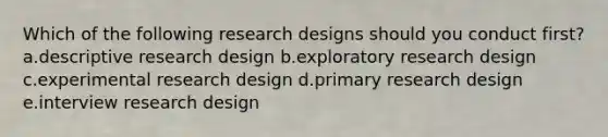 Which of the following research designs should you conduct first? a.descriptive research design b.exploratory research design c.experimental research design d.primary research design e.interview research design