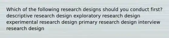 Which of the following research designs should you conduct first? descriptive research design exploratory research design experimental research design primary research design interview research design