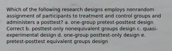 Which of the following research designs employs nonrandom assignment of participants to treatment and control groups and administers a posttest? a. one-group pretest-posttest design Correct b. posttest-only nonequivalent groups design c. quasi-experimental design d. one-group posttest-only design e. pretest-posttest equivalent groups design