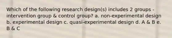 Which of the following research design(s) includes 2 groups - intervention group & control group? a. non-experimental design b. experimental design c. quasi-experimental design d. A & B e. B & C