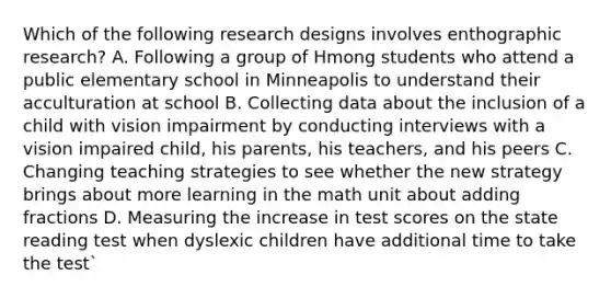 Which of the following research designs involves enthographic research? A. Following a group of Hmong students who attend a public elementary school in Minneapolis to understand their acculturation at school B. Collecting data about the inclusion of a child with vision impairment by conducting interviews with a vision impaired child, his parents, his teachers, and his peers C. Changing teaching strategies to see whether the new strategy brings about more learning in the math unit about <a href='https://www.questionai.com/knowledge/k3gWRJPlTt-adding-fractions' class='anchor-knowledge'>adding fractions</a> D. Measuring the increase in test scores on the state reading test when dyslexic children have additional time to take the test`