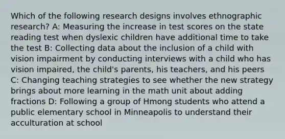 Which of the following research designs involves ethnographic research? A: Measuring the increase in test scores on the state reading test when dyslexic children have additional time to take the test B: Collecting data about the inclusion of a child with vision impairment by conducting interviews with a child who has vision impaired, the child's parents, his teachers, and his peers C: Changing teaching strategies to see whether the new strategy brings about more learning in the math unit about <a href='https://www.questionai.com/knowledge/k3gWRJPlTt-adding-fractions' class='anchor-knowledge'>adding fractions</a> D: Following a group of Hmong students who attend a public elementary school in Minneapolis to understand their acculturation at school