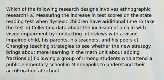 Which of the following research designs involves ethnographic research? a) Measuring the increase in test scores on the state reading test when dyslexic children have additional time to take the test b) Collecting data about the inclusion of a child with vision impairment by conducting interviews with a vision impaired child, his parents, his teachers, and his peers c) Changing teaching strategies to see whether the new strategy brings about more learning in the math unit about adding fractions d) Following a group of Hmong students who attend a public elementary school in Minneapolis to understand their acculturation at school