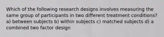 Which of the following research designs involves measuring the same group of participants in two different treatment conditions? a) between subjects b) within subjects c) matched subjects d) a combined two factor design