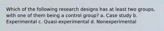 Which of the following research designs has at least two groups, with one of them being a control group? a. Case study b. Experimental c. Quasi-experimental d. Nonexperimental