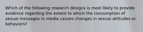 Which of the following research designs is most likely to provide evidence regarding the extent to which the consumption of sexual messages in media causes changes in sexual attitudes or behaviors?