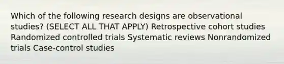 Which of the following research designs are observational studies? (SELECT ALL THAT APPLY) Retrospective cohort studies Randomized controlled trials Systematic reviews Nonrandomized trials Case-control studies